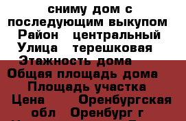 сниму дом с последующим выкупом  › Район ­ центральный › Улица ­ терешковая › Этажность дома ­ 1 › Общая площадь дома ­ 60 › Площадь участка ­ 3 › Цена ­ 1 - Оренбургская обл., Оренбург г. Недвижимость » Дома, коттеджи, дачи аренда   